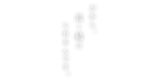 だから、長く続けられるんです。